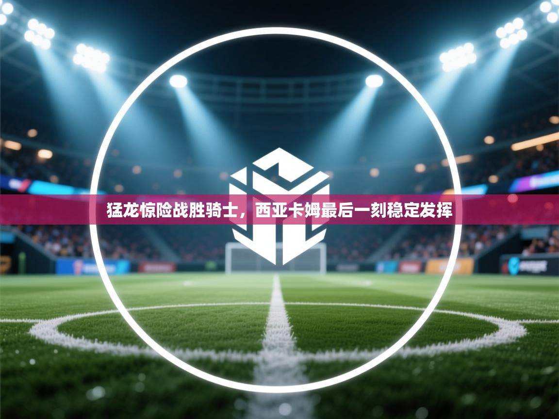 猛龙惊险战胜骑士，西亚卡姆最后一刻稳定发挥